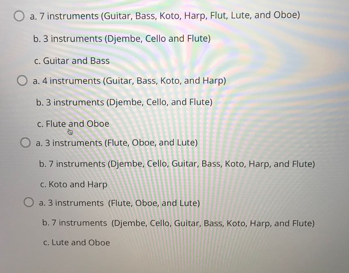 a. 7 instruments (Guitar, Bass, Koto, Harp, Flut, Lute, and Oboe)
b. 3 instruments (Djembe, Cello and Flute)
c. Guitar and Bass
O a. 4 instruments (Guitar, Bass, Koto, and Harp)
b. 3 instruments (Djembe, Cello, and Flute)
c. Flute and Oboe
O a. 3 instruments (Flute, Oboe, and Lute)
b. 7 instruments (Djembe, Cello, Guitar, Bass, Koto, Harp, and Flute)
c. Koto and Harp
a. 3 instruments (Flute, Oboe, and Lute)
b. 7 instruments (Djembe, Cello, Guitar, Bass, Koto, Harp, and Flute)
c. Lute and Oboe
