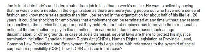 Joe is in his late forty's and is terminated from job in less than a week's notice. He was expelled by saying
that he was no more needed in the organization as there are more young people out who have more sense of
fashion and know more sales tactics than him. Joe served in the organization for about half of his life i.e., 20
years. It could be shocking for employees that employment can be terminated at any time without any reason,
irrespective of the service time, age or post they held. But for that employer has to provide them reasonable
notice of the termination or pay in lieu of notice. Job can be lost due to any reason such as age
discrimination, or other grounds, in case of Joe's dismissal, several laws are there to protect his injustice
termination including Canadian Human Rights Act (CHRA), Human Rights Legislation at Provincial Level,
Common Law Protections and Employment Standards Legislation. with references to the pyramid of social
corporate responsibility (CSR), how is CSR an issue in this case?