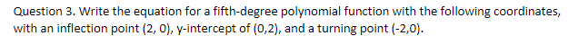 Question 3. Write the equation for a fifth-degree polynomial function with the following coordinates,
with an inflection point (2, 0), y-intercept of (0,2), and a turning point (-2,0).