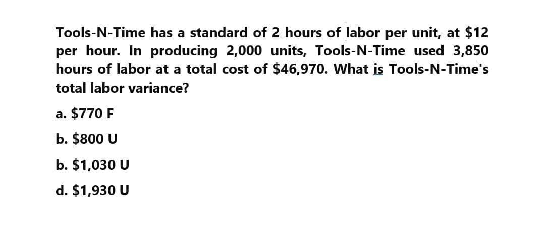 Tools-N-Time has a standard of 2 hours of labor per unit, at $12
per hour. In producing 2,000 units, Tools-N-Time used 3,850
hours of labor at a total cost of $46,970. What is Tools-N-Time's
total labor variance?
a. $770 F
b. $800 U
b. $1,030 U
d. $1,930 U