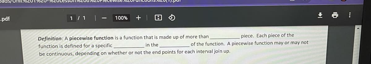 .pdf
1 / 1
1
100% + 1
piece. Each piece of the
of the function. A piecewise function may or may not
Definition: A piecewise function is a function that is made up of more than
function is defined for a specific
in the
be continuous, depending on whether or not the end points for each interval join up.
↓
: