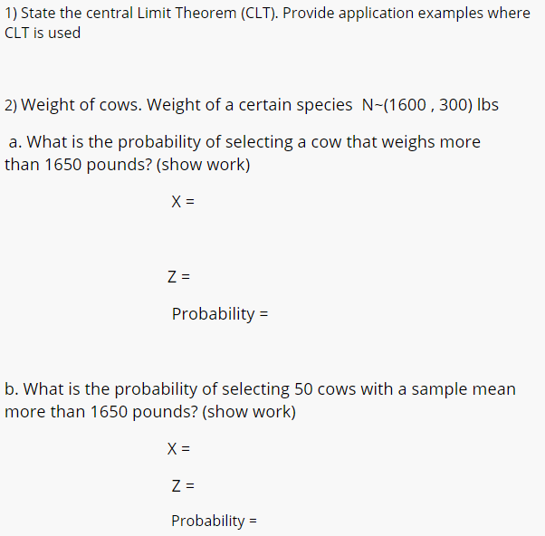 a. What is the probability of selecting a cow that weighs more
than 1650 pounds? (show work)
X =
Z =
Probability =
b. What is the probability of selecting 50 cows with a sample mean
more than 1650 pounds? (show work)
