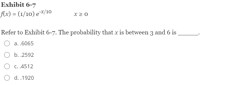 Exhibit 6-7
Ax) = (1/10) e*/10
x 2 0
Refer to Exhibit 6-7. The probability that x is between 3 and 6 is
a. .6065
O b. .2592
O c. .4512
O d. .1920
