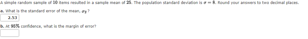 A simple random sample of 10 items resulted in a sample mean of 25. The population standard deviation is o = 8. Round your answers to two decimal places.
a. What is the standard error of the mean, oz ?
2.53
b. At 95% confidence, what is the margin of error?
