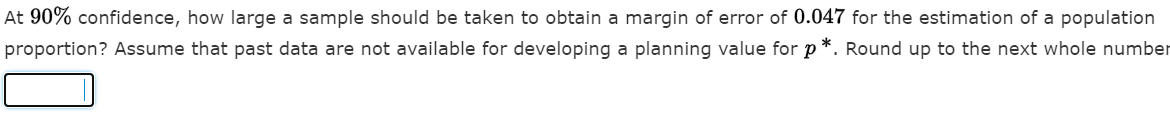 At 90% confidence, how large a sample should be taken to obtain a margin of error of 0.047 for the estimation of a population
proportion? Assume that past data are not available for developing a planning value for p*. Round up to the next whole number
