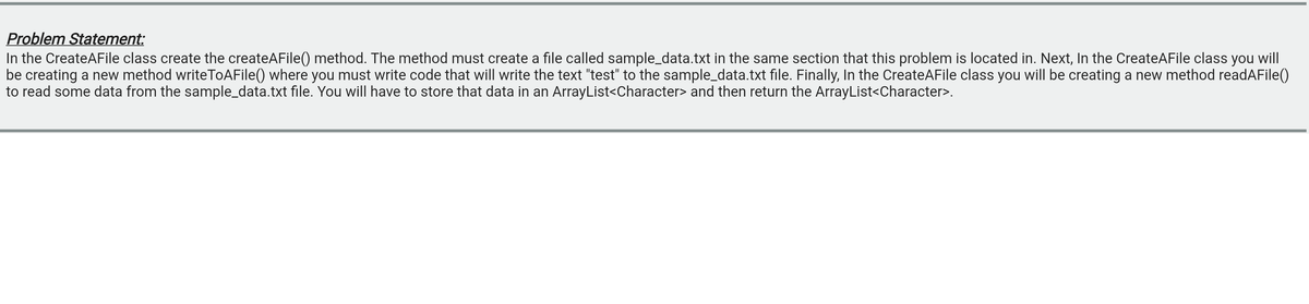 Problem Statement:
In the CreateAFile class create the createAFile() method. The method must create a file called sample_data.txt in the same section that this problem is located in. Next, In the CreateAFile class you will
be creating a new method writeToAFile() where you must write code that will write the text "test" to the sample_data.txt file. Finally, In the CreateAFile class you will be creating a new method readAFile()
to read some data from the sample_data.txt file. You will have to store that data in an ArrayList<Character> and then return the ArrayList<Character>.
