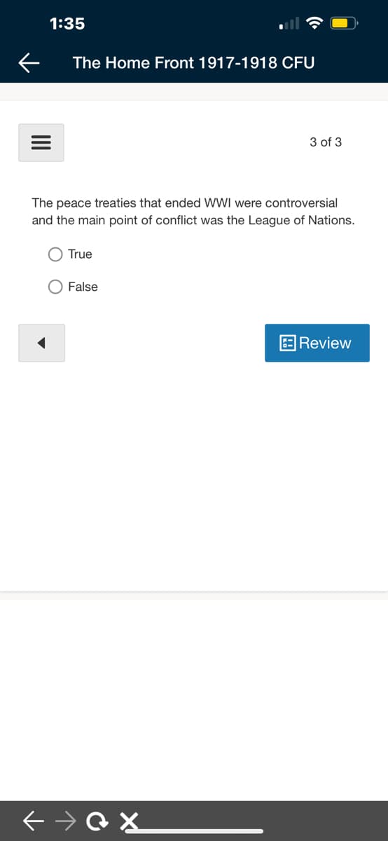 1:35
The Home Front 1917-1918 CFU
3 of 3
The peace treaties that ended WWI were controversial
and the main point of conflict was the League of Nations.
O True
False
Review
