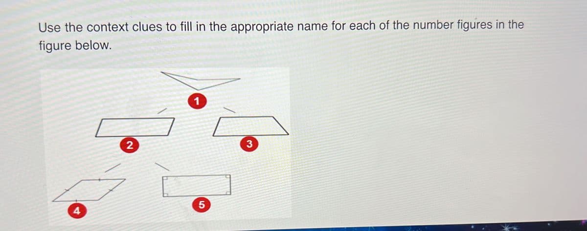 **Use the context clues to fill in the appropriate name for each of the numbered figures in the figure below.**

(Insert Diagram Here)

The diagram consists of five numbered shapes connected by dashed lines showing their relationships. Here is a detailed breakdown:

1. Shape 1 (top of the diagram) - This shape is a generic quadrilateral with no specific characteristics that distinguish it from other quadrilaterals.
2. Shape 2 (left middle of the diagram) - This shape appears to be a parallelogram. It has opposite sides that are equal in length and parallel.
3. Shape 3 (right middle of the diagram) - This shape looks like a trapezoid, featuring at least one pair of parallel sides.
4. Shape 4 (bottom left of the diagram) - This shape is a rhombus, which is a specific type of parallelogram where all four sides are of equal length.
5. Shape 5 (bottom center of the diagram) - This shape is a rectangle, characterized by having opposite sides that are equal in length and four right angles.