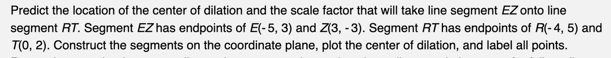 Predict the location of the center of dilation and the scale factor that will take line segment EZ onto line
segment RT. Segment EZ has endpoints of E(-5, 3) and Z(3, -3). Segment RT has endpoints of R(-4, 5) and
T(0, 2). Construct the segments on the coordinate plane, plot the center of dilation, and label all points.