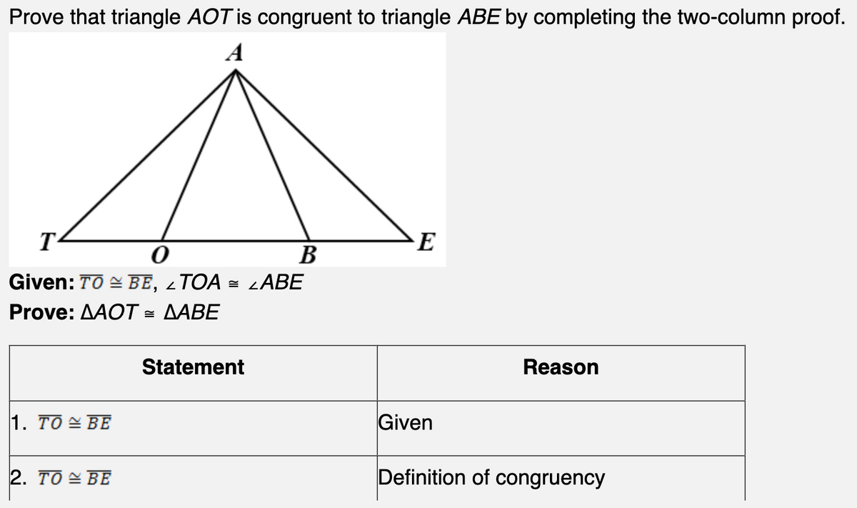 Prove that triangle AOT is congruent to triangle ABE by completing the two-column proof.
A
T
0
Given: TO BE,
TOA
Prove: AAOT = AABE
1. TO BE
2. TO BE
2
Statement
B
LABE
E
Given
Reason
Definition of congruency