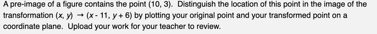 A pre-image of a figure contains the point (10, 3). Distinguish the location of this point in the image of the
transformation (x, y) → (x - 11, y + 6) by plotting your original point and your transformed point on a
coordinate plane. Upload your work for your teacher to review.