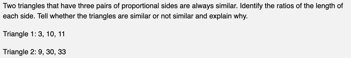 Two triangles that have three pairs of proportional sides are always similar. Identify the ratios of the length of
each side. Tell whether the triangles are similar or not similar and explain why.
Triangle 1: 3, 10, 11
Triangle 2:9, 30, 33