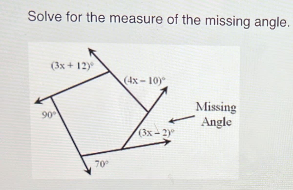 **Problem:**

Solve for the measure of the missing angle.

**Diagram Analysis:**

The given diagram is a four-sided polygon with the following angle measures:

- The bottom left angle is a right angle (90°).
- The bottom right angle is 70°.
- The top left angle is expressed as \((3x + 12)°\).
- The top right angle is expressed as \((4x - 10)°\).
- The angle adjacent to the bottom right angle on the right side is expressed as \((3x - 2)°\).

**Solution Outline:**

To find the measure of the missing angle, follow these steps:

1. Recognize that the sum of the angles in a quadrilateral is 360°.
2. Set up an equation that represents the sum of the given angles equaling 360°.
3. Solve for \(x\).
4. Substitute the value of \(x\) back into the expressions for the angles to find their measures.
5. Calculate the missing angle.

**Step-by-Step Solution:**

1. The sum of all angles in a quadrilateral is:
   
   \[
   90° + 70° + (3x + 12)° + (4x - 10)° = 360°
   \]

2. Simplify and solve for \(x\):

   \[
   90 + 70 + 3x + 12 + 4x - 10 = 360
   \]
   \[
   162 + 7x = 360
   \]
   \[
   7x = 360 - 162
   \]
   \[
   7x = 198
   \]
   \[
   x = 28.29
   \]

3. Substitute \(x = 28.29\) back into each angle expression:

   \[
   (3x + 12)° = 3(28.29) + 12 = 84.87 + 12 = 96.87°
   \]

   \[
   (4x - 10)° = 4(28.29) - 10 = 113.16 - 10 = 103.16°
   \]

   Therefore, the measure of the missing angle will be the remaining angle required to make the sum of all angles 360 degrees.

4.