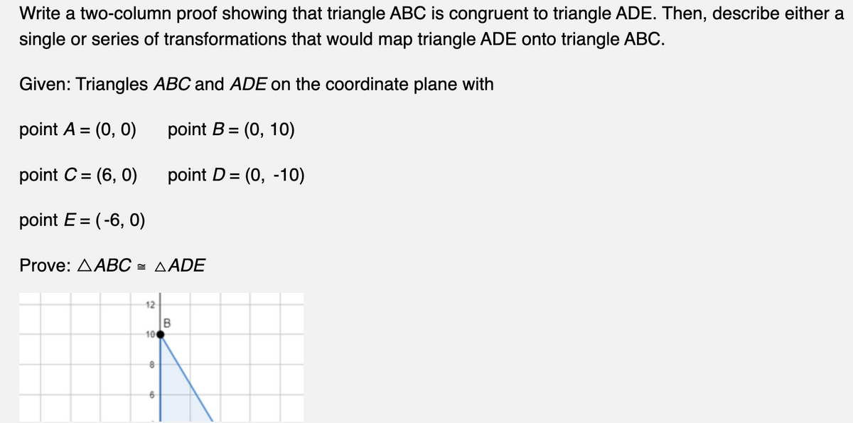 Write a two-column proof showing that triangle ABC is congruent to triangle ADE. Then, describe either a
single or series of transformations that would map triangle ADE onto triangle ABC.
Given: Triangles ABC and ADE on the coordinate plane with
point A = (0, 0)
point B = (0, 10)
point C = (6, 0)
point D = (0, -10)
point E=(-6, 0)
Prove: AABC = AADE
12
10€
8
B
6