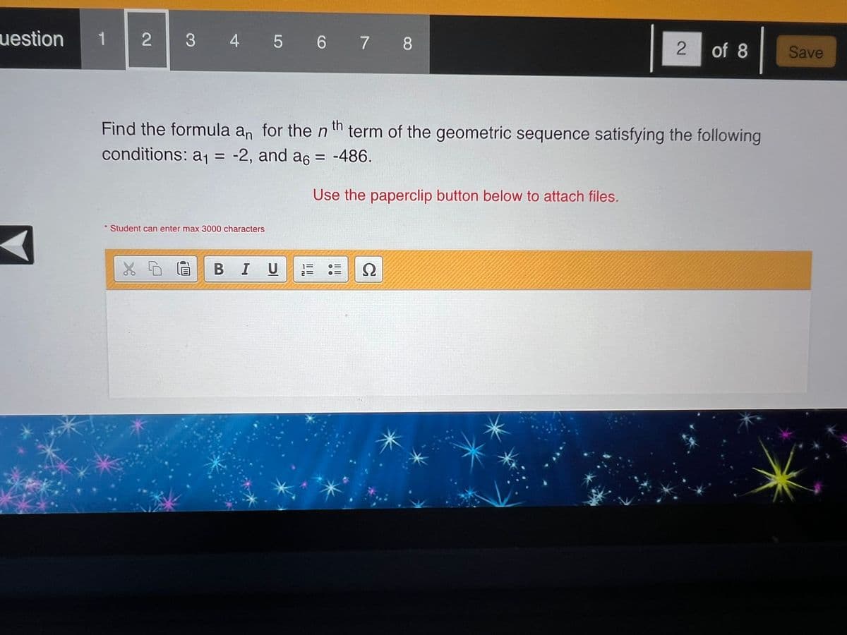 uestion 1 2
3 4 5 6 7 8
2 of 8
Save
Find the formula an for the nth term of the geometric sequence satisfying the following
conditions: a₁ = -2, and a6 = -486.
Use the paperclip button below to attach files.
Student can enter max 3000 characters
B I U
Ω