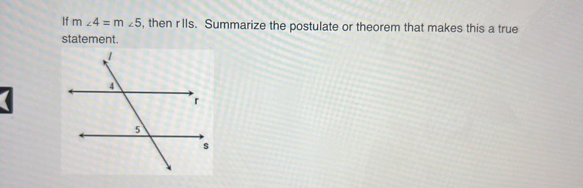 ### Understanding Parallel Lines through Corresponding Angles

**Statement:**
If \( m \angle 4 = m \angle 5 \), then \( r \parallel s \). Summarize the postulate or theorem that makes this a true statement.

**Diagram Explanation:**
The diagram shows two lines, \( r \) and \( s \), and a transversal \( l \) that intersects them. Four angles are formed at the intersections marked with numbers. Angles 4 and 5 are shown as corresponding angles.

**Summary of Theorem:**
The statement is based on the Corresponding Angles Postulate or Theorem. This postulate/theorem states that if two lines are cut by a transversal, then each pair of corresponding angles are equal if and only if the lines are parallel.

**Conclusion:**
In this scenario, since \( m \angle 4 = m \angle 5 \), we can deduce that lines \( r \) and \( s \) must be parallel, that is, \( r \parallel s \). This relationship between corresponding angles and parallel lines provides a foundational concept in understanding geometric properties and proofs involving parallelism.