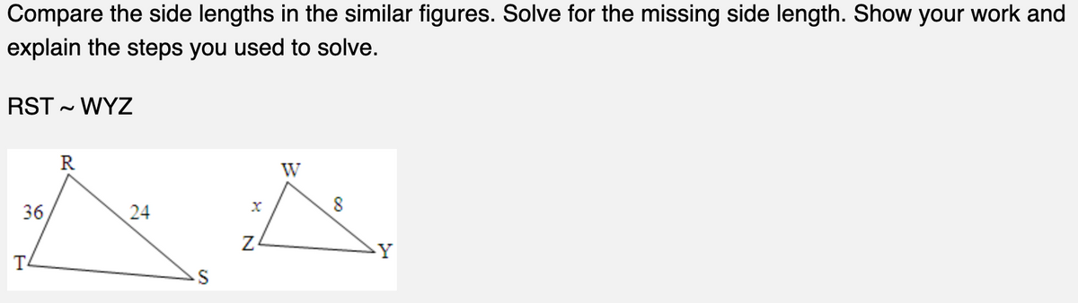 Compare the side lengths in the similar figures. Solve for the missing side length. Show your work and
explain the steps you used to solve.
RST ~ WYZ
36
T
R
24
N
W
Y