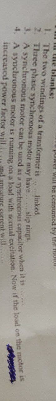 llie blanks:
Power will be consumed by the motor.
1. The two windings of a transformer is
linked
Three phase synchronous motor may have
2.
3. A synchronous motor can be used as a synchronous capacitor when it is
slip rings
4. A synchronous motor is running on a load with normal excitation. Now if the load on the motor is
increased power factor will.
nature current will.......