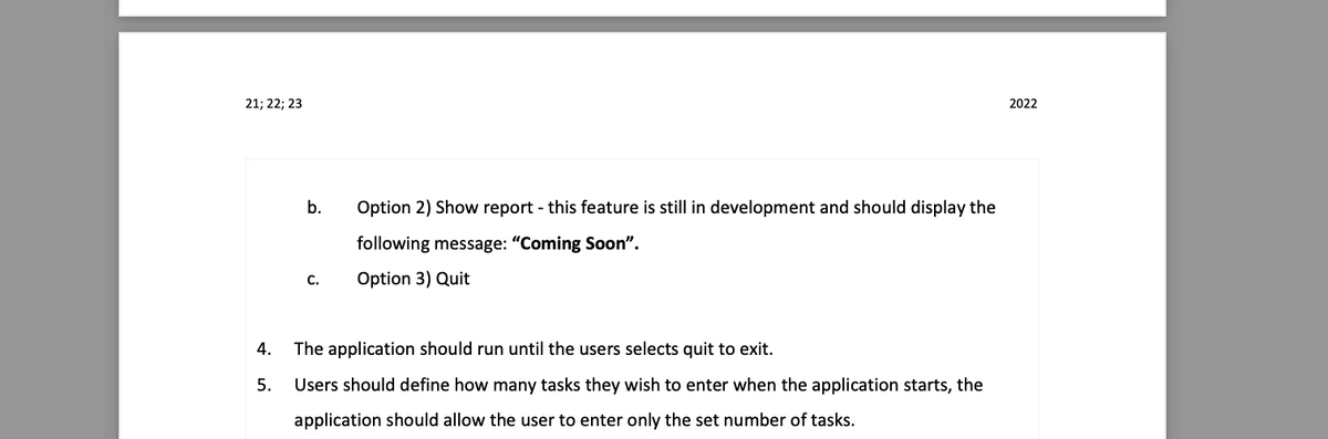 2022
b.
Option 2) Show report - this feature is still in development and should display the
following message: "Coming Soon".
C.
Option 3) Quit
4. The application should run until the users selects quit to exit.
5.
Users should define how many tasks they wish to enter when the application starts, the
application should allow the user to enter only the set number of tasks.
21; 22; 23