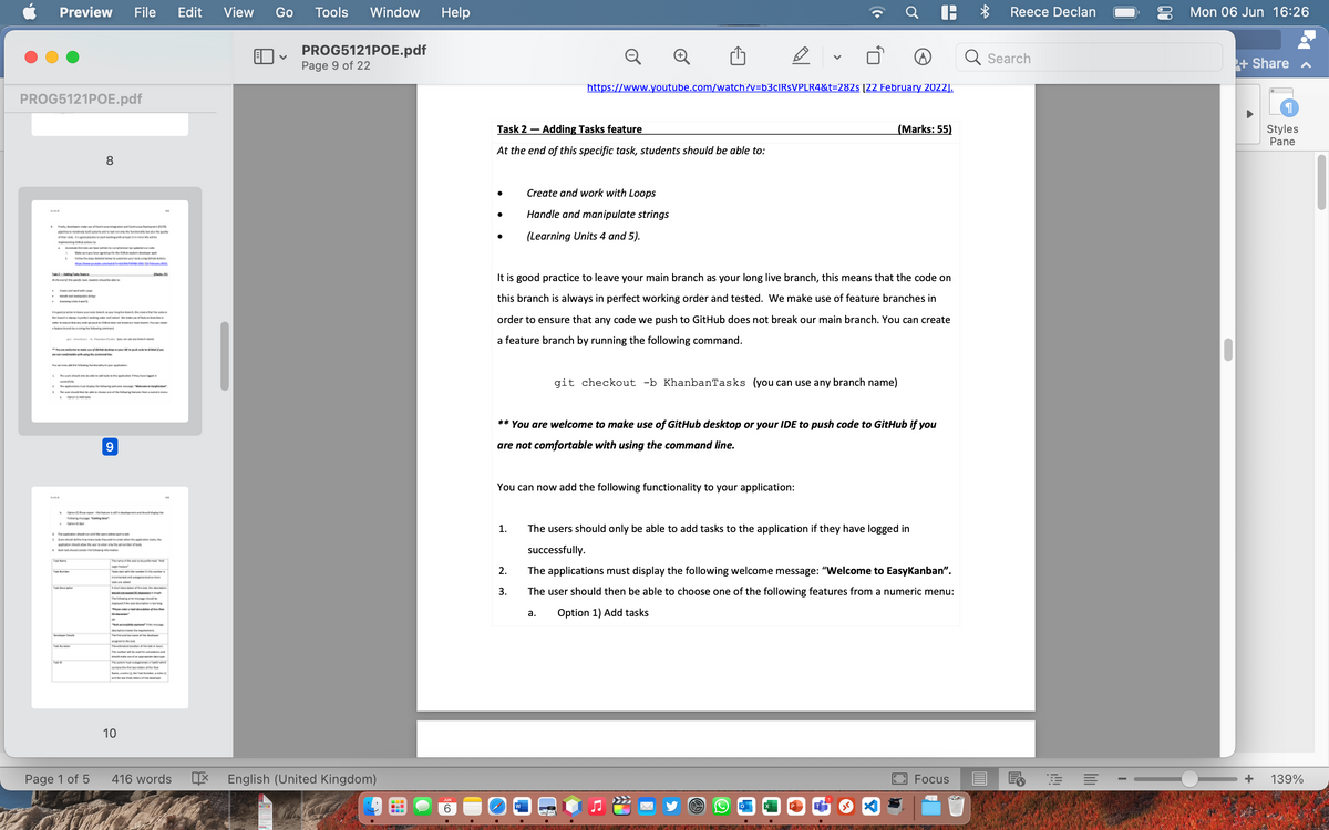 Preview File Edit View Go Tools Window Help
PROG5121POE.pdf
✓
Page 9 of 22
PROG5121POE.pdf
8
K Finde oftegaamunal Contium
b
O
S
The Deate
des en les sean de rand vanke at man v
granding in de skakeri, developer parl
to mak
A
9
how many the whowhen the lication at the
A part of the
dhe kon
of the Te
Page 1 of 5
10
416 words 呕 English (United Kingdom)
ANTED
--
V
https://www.youtube.com/watch?v=b3cIRsVPLR4&t=282s [22 February 2022].
Task 2 - Adding Tasks feature
(Marks: 55)
At the end of this specific task, students should be able to:
●
Create and work with Loops
Handle and manipulate strings
(Learning Units 4 and 5).
It is good practice to leave your main branch as your long live branch, this means that the code on
this branch is always in perfect working order and tested. We make use of feature branches in
order to ensure that any code we push to GitHub does not break our main branch. You can create
a feature branch by running the following command.
git checkout -b KhanbanTasks (you can use any branch name)
** You are welcome to make use of GitHub desktop or your IDE to push code to GitHub if you
are not comfortable with using the command line.
You can now add the following functionality to your application:
1.
The users should only be able to add tasks to the application if they have logged in
successfully.
2.
3.
The applications must display the following welcome message: "Welcome to EasyKanban".
The user should then be able to choose one of the following features from a numeric menu:
a. Option 1) Add tasks
Focus
ww
CRAWF2
6
SLANG DAR
A
Reece Declan
Search
RE =
I
Mon 06 Jun 16:26
+ Share ✔
¶
Styles
Pane
0
O—+ 139%