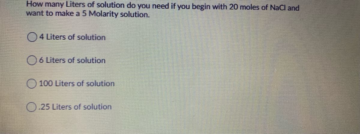 How many Liters of solution do you need if you begin with 20 moles of NaCl and
want to make a 5 Molarity solution.
4 Liters of solution
6 Liters of solution
100 Liters of solution
O.25 Liters of solution
