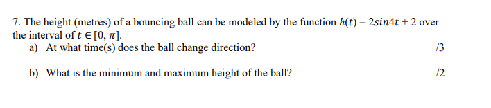 7. The height (metres) of a bouncing ball can be modeled by the function h(t) = 2sin4t + 2 over
the interval of t = [0, π].
a) At what time(s) does the ball change direction?
13
12
b) What is the minimum and maximum height of the ball?