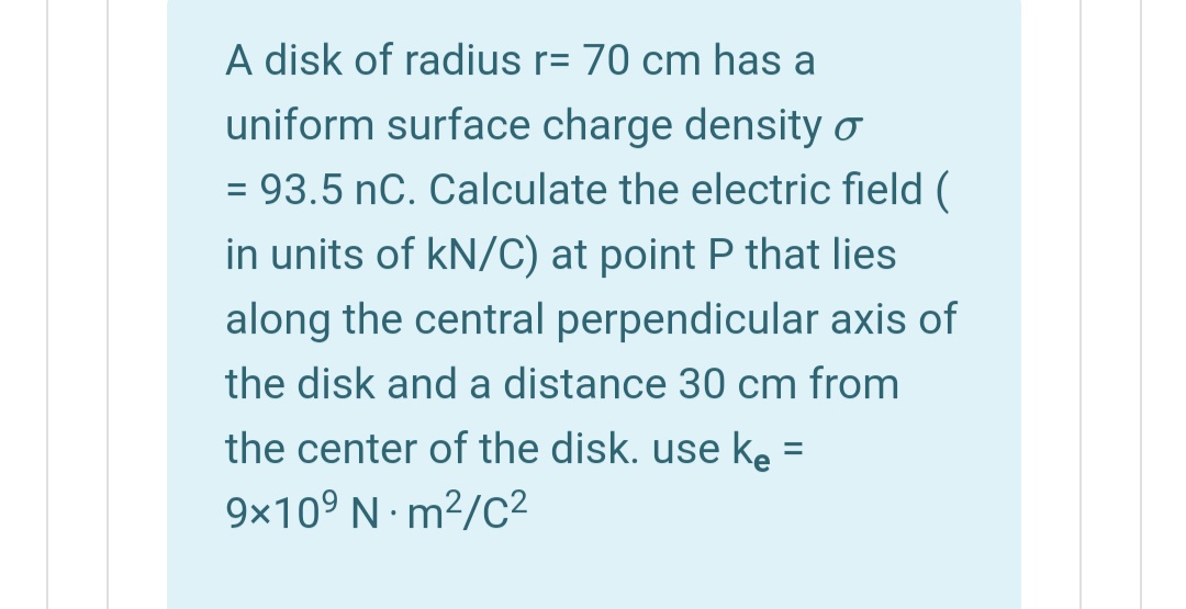 A disk of radius r= 70 cm has
uniform surface charge density o
= 93.5 nC. Calculate the electric field (
%3D
in units of kN/C) at point P that lies
along the central perpendicular axis of
the disk and a distance 30 cm from
the center of the disk. use ke =
9x10° N m²/C²

