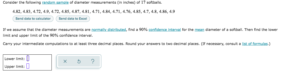 Consider the following random sample of diameter measurements (in inches) of 17 softballs.
4.82, 4.83, 4.72, 4.9, 4.72, 4.85, 4.87, 4.81, 4.71, 4.84, 4.71, 4.76, 4.85, 4.7, 4.8, 4.86, 4.9
Send data to calculator
Send data to Excel
If we assume that the diameter measurements are normally distributed, find a 90% confidence interval for the mean diameter of a softbalI. Then find the lower
limit and upper limit of the 90% confidence interval.
Carry your intermediate computations to at least three decimal places. Round your answers to two decimal places. (If necessary, consult a list of formulas.)
Lower limit: ||
Upper limit:
