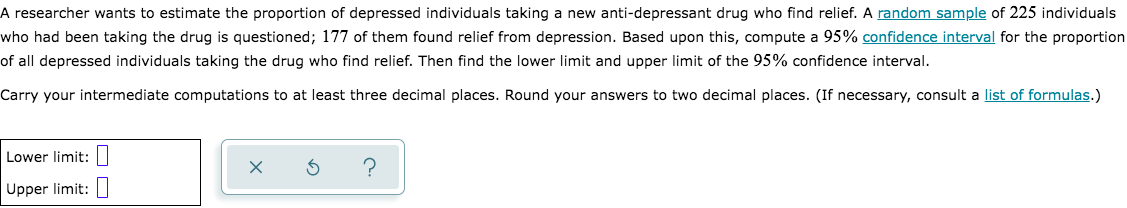 A researcher wants to estimate the proportion of depressed individuals taking a new anti-depressant drug who find relief. A random sample of 225 individuals
who had been taking the drug is questioned; 177 of them found relief from depression. Based upon this, compute a 95% confidence interval for the proportion
of all depressed individuals taking the drug who find relief. Then find the lower limit and upper limit of the 95% confidence interval.
Carry your intermediate computations to at least three decimal places. Round your answers to two decimal places. (If necessary, consult a list of formulas.)
Lower limit:|
Upper limit:||
