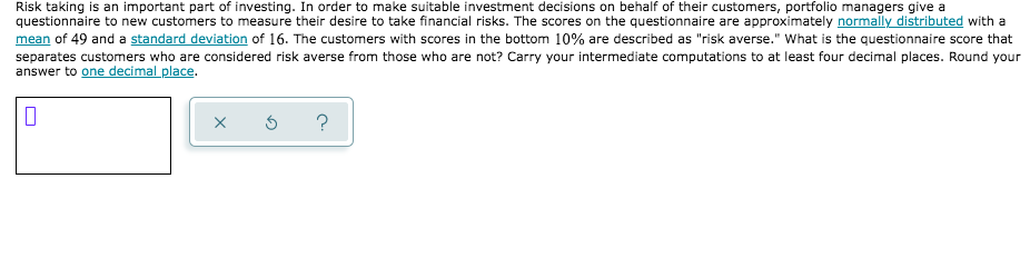 Risk taking is an important part of investing. In order to make suitable investment decisions on behalf of their customers, portfolio managers give a
questionnaire to new customers to measure their desire to take financial risks. The scores on the questionnaire are approximately normally distributed with a
mean of 49 and a standard deviation of 16. The customers with scores in the bottom 10% are described as "risk averse." What is the questionnaire score that
separates customers who are considered risk averse from those who are not? Carry your intermediate computations to at least four decimal places. Round your
answer to one decimal place.
?
O
