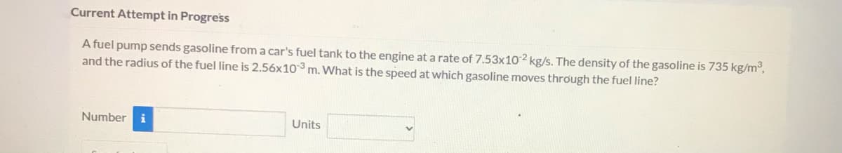 ### Fuel Flow Rate Calculation

**Current Attempt in Progress**

A fuel pump sends gasoline from a car's fuel tank to the engine at a rate of \(7.53 \times 10^{-2}\) kg/s. The density of the gasoline is 735 kg/m\(^3\), and the radius of the fuel line is \(2.56 \times 10^{-3}\) m. What is the speed at which gasoline moves through the fuel line?

#### Calculation Input

- **Mass flow rate (\(\dot{m}\)):** \(7.53 \times 10^{-2}\) kg/s
- **Density of gasoline (\(\rho\)):** 735 kg/m\(^3\)
- **Radius of the fuel line (r):** \(2.56 \times 10^{-3}\) m

#### Solution

To find the speed at which the gasoline moves through the fuel line, we can use the relationship between mass flow rate, density, and velocity.

The formula to use is:

\[
\dot{m} = \rho \cdot A \cdot v
\]

Where:
- \(\dot{m}\) is the mass flow rate
- \(\rho\) is the density of the gasoline
- \(A\) is the cross-sectional area of the fuel line
- \(v\) is the velocity of gasoline

First, calculate the cross-sectional area \(A\) of the fuel line:

\[
A = \pi r^2
\]

Substitute the given radius:

\[
A = \pi \times (2.56 \times 10^{-3})^2 \approx 2.06 \times 10^{-5} \, \text{m}^2
\]

Next, rearrange the original formula to solve for velocity \(v\):

\[
v = \frac{\dot{m}}{\rho \cdot A}
\]

Substitute the known values:

\[
v = \frac{7.53 \times 10^{-2}}{735 \times 2.06 \times 10^{-5}} \approx 5.00 \, \text{m/s}
\]

#### Final Answer:

**Enter the calculated speed of the gasoline through the fuel line:**
- **Number:** [Input Box]
- **Units:** [Units Drop-down]

Please verify the results by substituting the values and