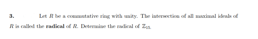 3.
Let R be a commutative ring with unity. The intersection of all maximal ideals of
R is called the radical of R. Determine the radical of Z15.
