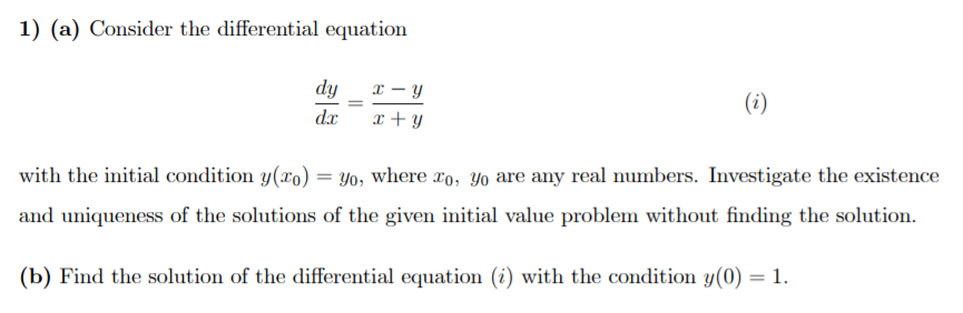 1) (a) Consider the differential equation
dy_ x – y
(i)
dx
x +y
with the initial condition y(xo) = Yo, where ro, Yo are any real numbers. Investigate the existence
and uniqueness of the solutions of the given initial value problem without finding the solution.
(b) Find the solution of the differential equation (i) with the condition y(0) = 1.
