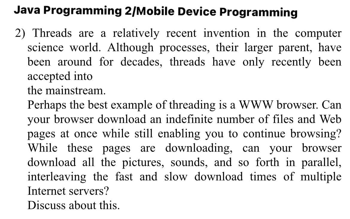 Java Programming 2/Mobile Device Programming
2) Threads are a relatively recent invention in the computer
science world. Although processes, their larger parent, have
been around for decades, threads have only recently been
accepted into
the mainstream.
Perhaps the best example of threading is a WWW browser. Can
your browser download an indefinite number of files and Web
pages at once while still enabling you to continue browsing?
While these pages are downloading, can your browser
download all the pictures, sounds, and so forth in parallel,
interleaving the fast and slow download times of multiple
Internet servers?
Discuss about this.