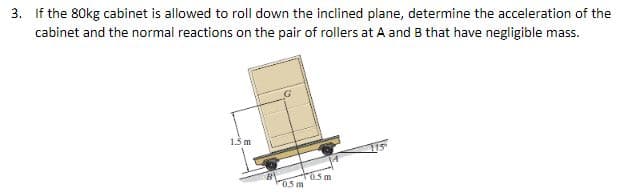 3. If the 80kg cabinet is allowed to roll down the inclined plane, determine the acceleration of the
cabinet and the normal reactions on the pair of rollers at A and B that have negligible mass.
1.5 m
05 m
