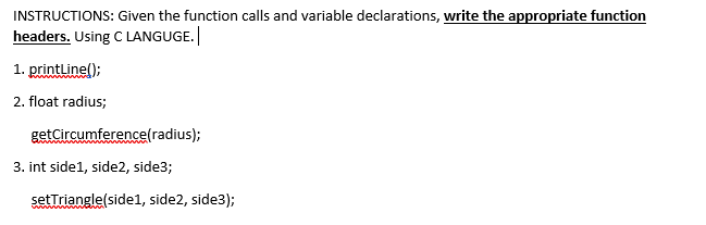 INSTRUCTIONS: Given the function calls and variable declarations, write the appropriate function
headers. Using C LANGUGE.
1. printline();
2. float radius;
getCircumference(radius);
3. int side1, side2, side3;
setTriangle(side1, side2, side3);
