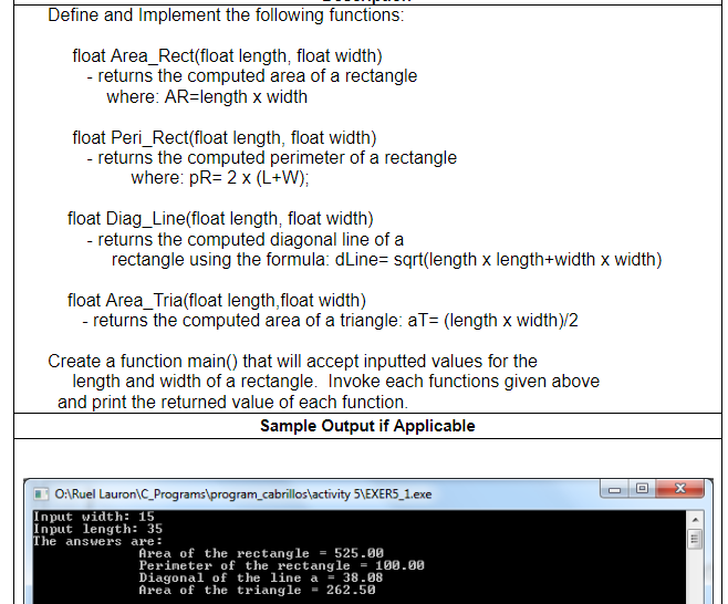 Define and Implement the following functions:
float Area_Rect(float length, float width)
- returns the computed area of a rectangle
where: AR=length x width
float Peri_Rect(float length, float width)
- returns the computed perimeter of a rectangle
where: pR= 2 x (L+W);
float Diag_Line(float length, float width)
- returns the computed diagonal line of a
rectangle using the formula: dLine= sqrt(length x length+width x width)
float Area_Tria(float length,float width)
- returns the computed area of a triangle: aT= (length x width)/2
Create a function main() that will accept inputted values for the
length and width of a rectangle. Invoke each functions given above
and print the returned value of each function.
Sample Output if Applicable
O:Ruel Lauron\C_Programs\program_cabrillos\activity 5\EXERS_1.exe
Input width: 15
Input length: 35
The answers are:
Area of the rectangle = 525.00
Perimeter of the rectangle = 100.0
Diagonal of the line a = 38.08
Area of the triangle = 262.50
