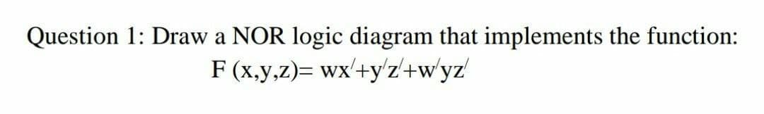 Question 1: Draw a NOR logic diagram that implements the function:
F (x,y,z)= wx'+y'z'+w'yz'
