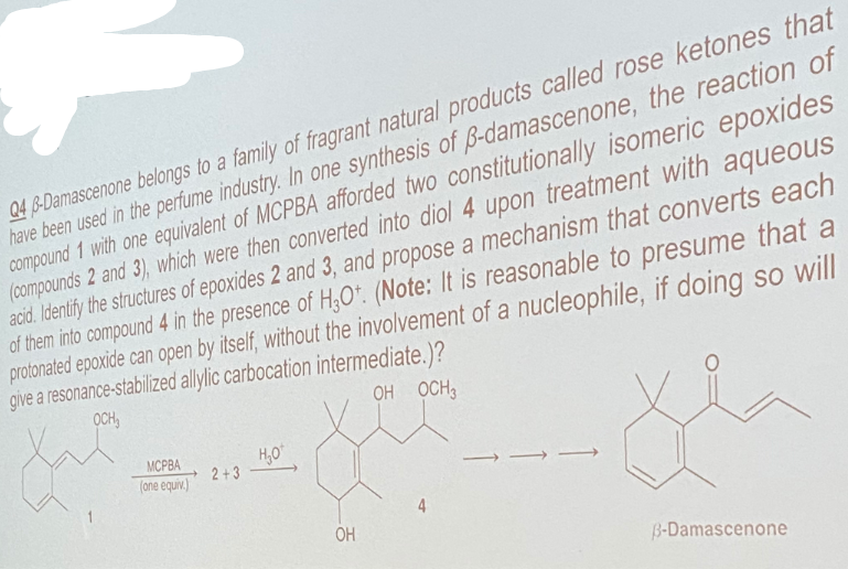 Q4 B-Damascenone belongs to a family of fragrant natural products called rose ketones that
have been used in the perfume industry. In one synthesis of B-damascenone, the reaction of
compound 1 with one equivalent of MCPBA afforded two constitutionally isomeric epoxides
(compounds 2 and 3), which were then converted into diol 4 upon treatment with aqueous
acid. Identify the structures of epoxides 2 and 3, and propose a mechanism that converts each
of them into compound 4 in the presence of H,O*. (Note: It is reasonable to presume that a
protonated epoxide can open by itself, without the involvement of a nucleophile, if doing so will
give a resonance-stabilized allylic carbocation intermediate.)?
OCH,
OH OCH3
H,O
2+3
MCPBA
(one equiv.)
4
OH
B-Damascenone
