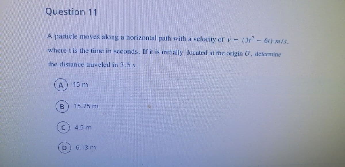 Question 11
A particle moves along a horizontal path with a velocity of v = (312- 61) m/s.
where t is the time in seconds. If it is initially located at the origin 0, determine
the distance traveled in 3.5 s.
A
15 m
15.75 m
4.5 m
6.13 m
