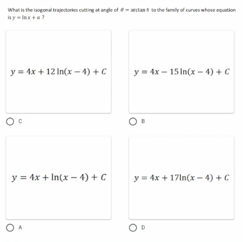 What is the isogonal trajectories cutting at angle of 0 = arctan 4 to the family of curves whose equation
is y = lnx + a ?
y = 4x + 12 ln(x-4) + C
y = 4x 15 ln(x-4) + C
B
y = 4x + ln(x-4) + C
y = 4x + 17ln(x-4) + C
A