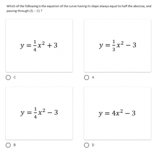 Which of the following is the equation of the curve having its slope always equal to half the abscissa, and
passing through (0,-3)?
y = ²x² +3
y=x²-3
y = ²x² - 3
y = 4x²-3
OB
O A