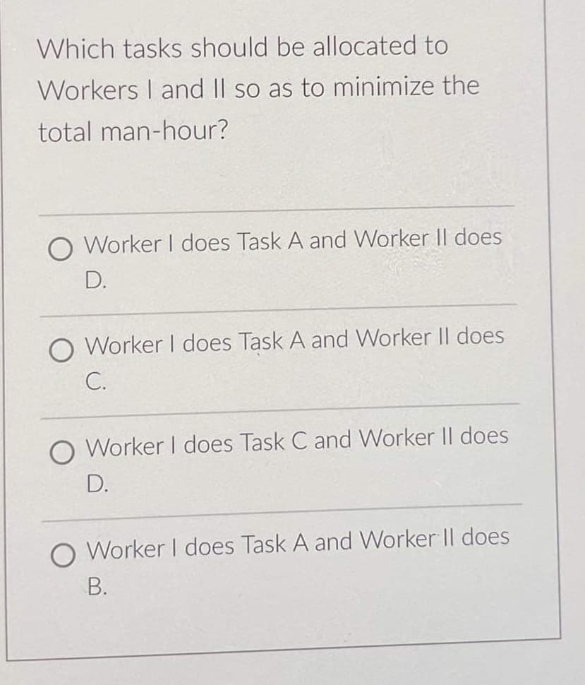 Which tasks should be allocated to
Workers I and II so as to minimize the
total man-hour?
O Worker I does Task A and Worker Il does
D.
O Worker I does Task A and Worker II does
C.
O Worker I does Task C and Worker Il does
D.
O Worker I does Task A and Worker Il does
B.