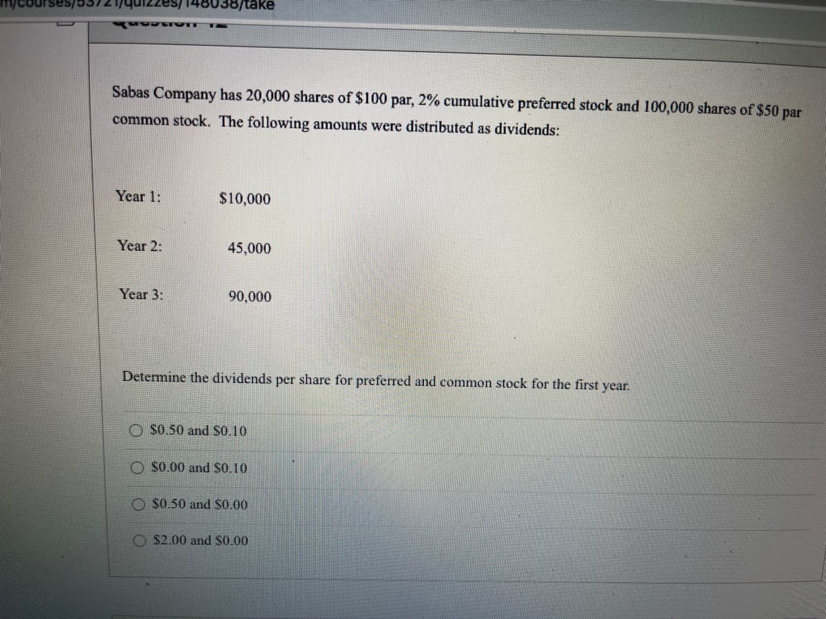 148038/take
Sabas Company has 20,000 shares of $100 par, 2% cumulative preferred stock and 100,000 shares of $50 par
common stock. The following amounts were distributed as dividends:
Year 1:
$10,000
Year 2:
45,000
Year 3:
90,000
Determine the dividends per share for preferred and common stock for the first year.
$0.50 and S0.10
O $0.00 and S0.10
$0.50 and S0.00
O $2.00 and $0.00
