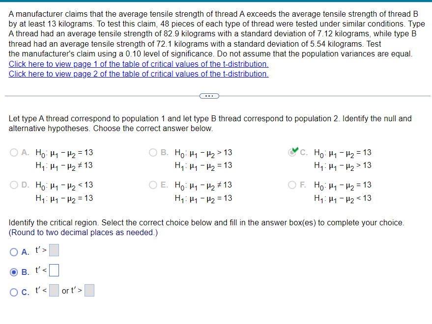 A manufacturer claims that the average tensile strength of thread A exceeds the average tensile strength of thread B
by at least 13 kilograms. To test this claim, 48 pieces of each type of thread were tested under similar conditions. Type
A thread had an average tensile strength of 82.9 kilograms with a standard deviation of 7.12 kilograms, while type B
thread had an average tensile strength of 72.1 kilograms with a standard deviation of 5.54 kilograms. Test
the manufacturer's claim using a 0.10 level of significance. Do not assume that the population variances are equal.
Click here to view page 1 of the table of critical values of the t-distribution.
Click here to view page 2 of the table of critical values of the t-distribution.
Let type A thread correspond to population 1 and let type B thread correspond to population 2. Identify the null and
alternative hypotheses. Choose the correct answer below.
OA. Ho H1 H2 = 13
H₁: H1-H213
OD. Ho H1-H2 <13
H1 H1 H2 13
B. Ho₁₂>13
H₁₁₂ = 13
C. Ho. H-H2 =13
H₁₁₂>13
E. Ho: H1-H2 13
H₁: H1-H2=13
OF. Ho H1 H2 = 13
H₁: H1-H2 <13
Identify the critical region. Select the correct choice below and fill in the answer box(es) to complete your choice.
(Round to two decimal places as needed.)
O A. t'>
B.
Oc. t'<
t' <
or t'>