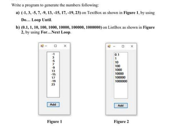 Write a program to generate the numbers following:
a) (-1, 3, -5, 7, -9, 13, -15, 17, -19, 23) on TextBox as shown in Figure 1, by using
Do... Loop Until.
b) (0.1, 1, 10, 100, 1000, 10000, 100000, 1000000) on ListBox as shown in Figure
2, by using For...Next Loop.
0.1
3
1
10
100
1000
-15
17
-19
23
10000
100000
1000000
Add
Add
Figure I
Figure 2
