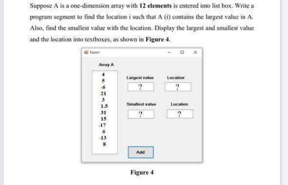 Suppose A is a one-dimension array with 12 elements is entered into list box. Write a
program segment to find the location i such that A (i) contains the largest value in A.
Also, find the smallest value with the location. Display the largest and smallest value
and the location into textboxes, as shown in Figure 4.
fom!
Array A
4
Largest value
Location
5
-6
?
21
3
Smallest value
Location
1.5
31
15
-17
6.
-13
Add
Figure 4
