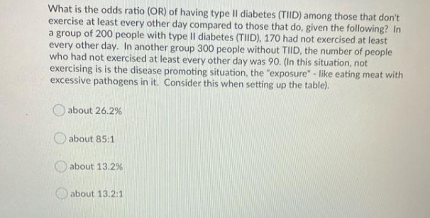 What is the odds ratio (OR) of having type II diabetes (TIID) among those that don't
exercise at least every other day compared to those that do, given the following? In
a group of 200 people with type Il diabetes (TIID), 170 had not exercised at least
every other day. In another group 300 people without TIID, the number of people
who had not exercised at least every other day was 90. (In this situation, not
exercising is is the disease promoting situation, the "exposure" - like eating meat with
excessive pathogens in it. Consider this when setting up the table).
about 26.2%
O about 85:1
about 13.2%
about 13.2:1
