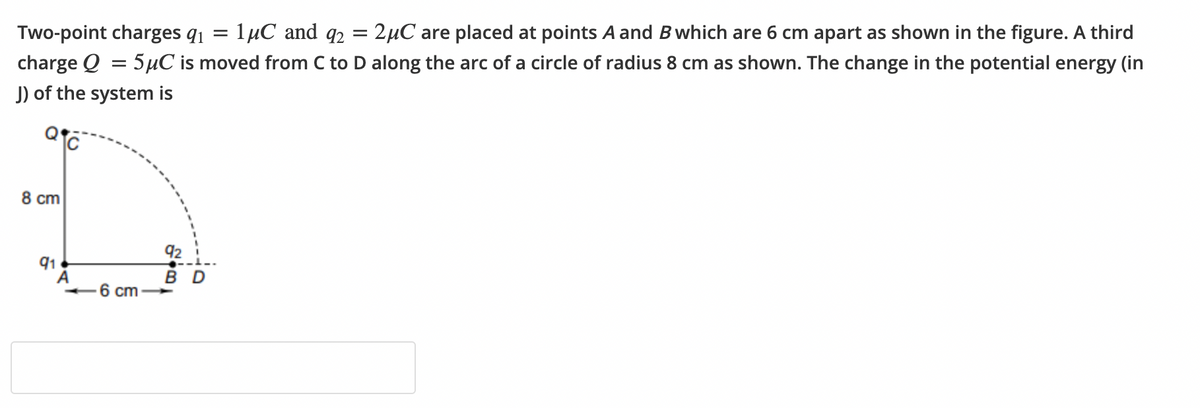 1иС and qz
= 2µC are placed at points A and Bwhich are 6 cm apart as shown in the figure. A third
charge Q = 5µC is moved from C to D along the arc of a circle of radius 8 cm as shown. The change in the potential energy (in
Two-point charges q1 =
J) of the system is
8 cm
92
91
A
B D
6 cm
