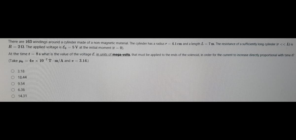 There are 163 windings around a cylinder made of a non-magnetic material. The cylinder has a radius r
4.1 cm and a length L
7 m. The resistance of a sufficiently long cylinder (r << L) is
R= 22. The applied voltage is E, = 5 V at the initial moment (t = 0).
At the time t = 8s what is the value of the voltage E, in units of mega-volts, that must be applied to the ends of the solenoid, in order for the current to increase directly proportional with time t?
(Take 4o = 4 x 10 7T- m/A and r= 3.14.)
O 3.18
O 18.44
O 9.54
O 6.36
14.31
